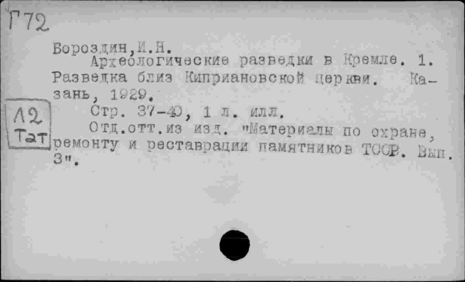 ﻿Бороздин,И.H.
Археологические разведки в Кремле. 1. Разведка близ КиприановскоЙ церкви. Казань, 1&29.
Стр. 37-0, 1 Л. ИЛЛ.
Отд.отт.из изд. "Материалы по охране ^ремонту и реставрации памятников ТС'СР р-п